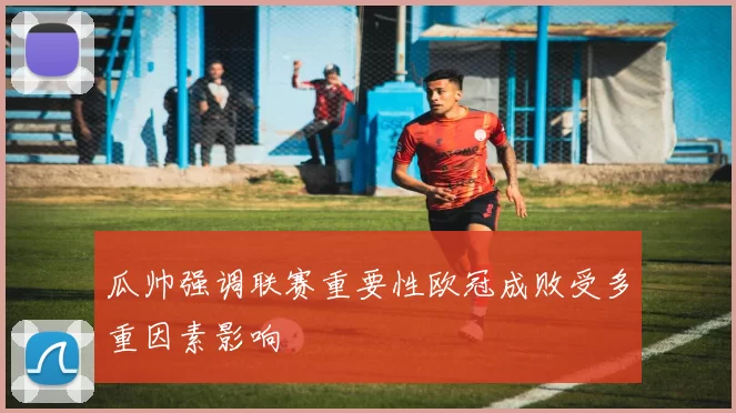 瓜帅强调联赛重要性欧冠成败受多重因素影响